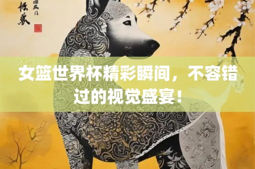 女篮世界杯精彩瞬间，不容错过的视觉盛宴！