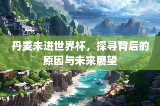 丹麦未进世界杯，探寻背后的原因与未来展望