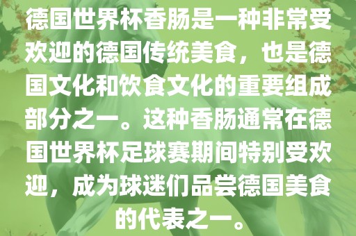 德国世界杯香肠是一种非常受欢迎的德国传统美食，也是德国文化和饮食文化的重要组成部分之一。这种香肠通常在德国世界杯足球赛期间特别受欢迎，成为球迷们品尝德国美食的代表之一。