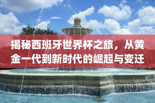 揭秘西班牙世界杯之旅，从黄金一代到新时代的崛起与变迁