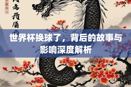 世界杯换球了，背后的故事与影响深度解析