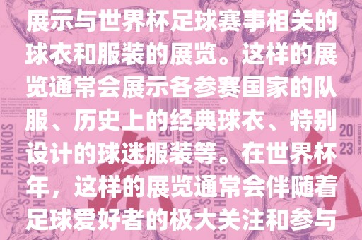 关于世界杯球衣展，这是一个展示与世界杯足球赛事相关的球衣和服装的展览。这样的展览通常会展示各参赛国家的队服、历史上的经典球衣、特别设计的球迷服装等。在世界杯年，这样的展览通常会伴随着足球爱好者的极大关注和参与。