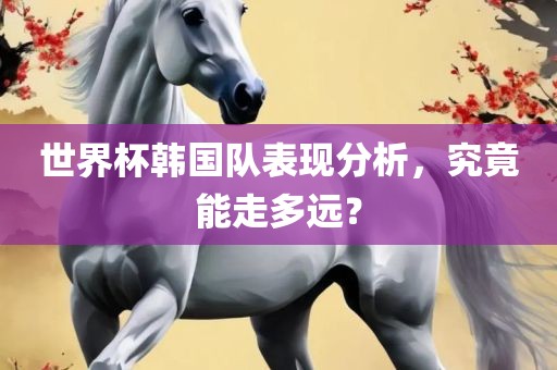 世界杯韩国队表现分析，究竟能走多远？