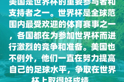 美国是世界杯的重要参与者和支持者之一。世界杯是全球范围内最受欢迎的体育赛事之一，各国都在为参加世界杯而进行激烈的竞争和准备。美国也不例外，他们一直在努力提高自己的足球水平，争取在世界杯上取得好成绩。