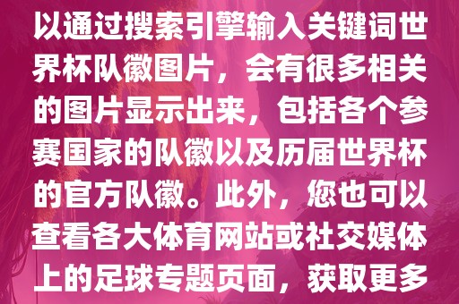 由于无法直接提供图片，您可以通过搜索引擎输入关键词世界杯队徽图片，会有很多相关的图片显示出来，包括各个参赛国家的队徽以及历届世界杯的官方队徽。此外，您也可以查看各大体育网站或社交媒体上的足球专题页面，获取更多高清的队徽图片。