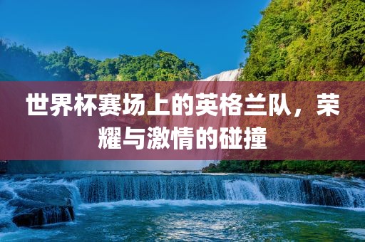 世界杯赛场上的英格兰队，荣耀与激情的碰撞