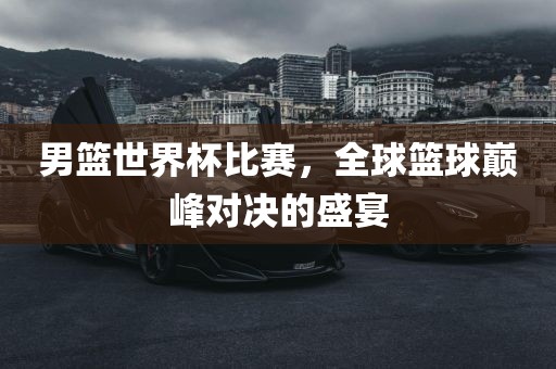男篮世界杯比赛，全球篮球巅峰对决的盛宴
