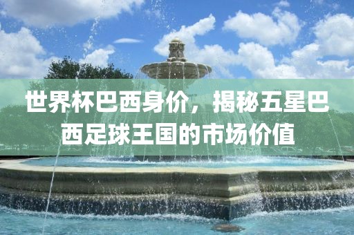 世界杯巴西身价，揭秘五星巴西足球王国的市场价值